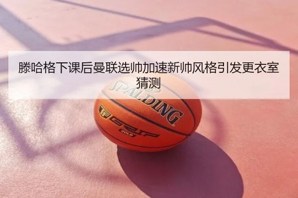 滕哈格下课后曼联选帅加速新帅风格引发更衣室猜测