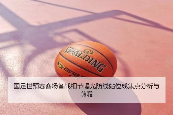 国足世预赛客场备战细节曝光防线站位成焦点分析与前瞻