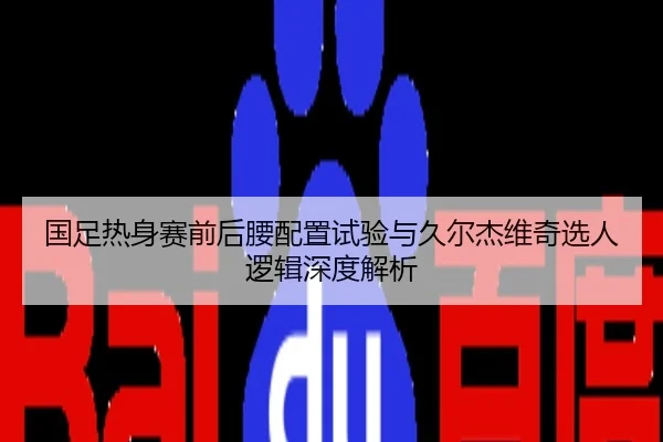 国足热身赛前后腰配置试验与久尔杰维奇选人逻辑深度解析