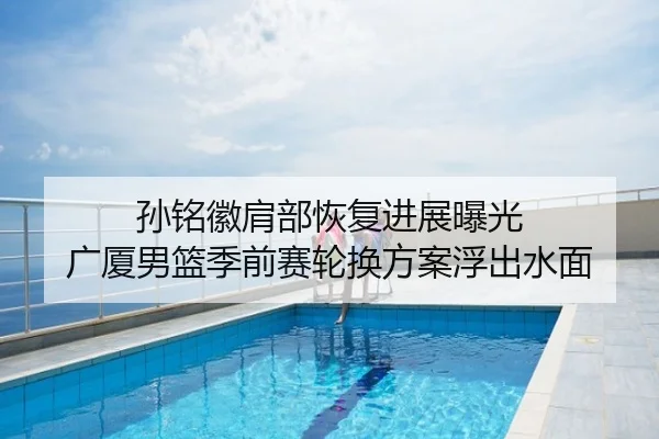 孙铭徽肩部恢复进展曝光 广厦男篮季前赛轮换方案浮出水面