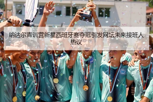 纳达尔青训营新星西班牙赛夺冠引发网坛未来接班人热议