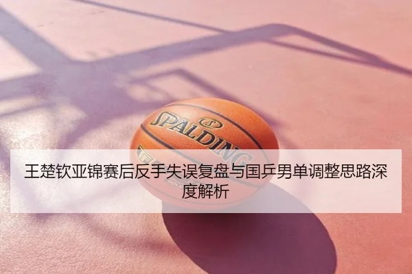 王楚钦亚锦赛后反手失误复盘与国乒男单调整思路深度解析